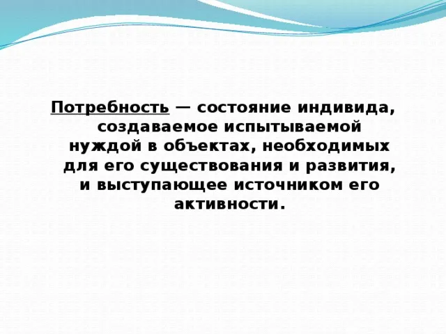 Потребность — состояние индивида, создаваемое испытываемой нуждой в объектах, необходимых для его существования и развития, и выступающее источником его активности.